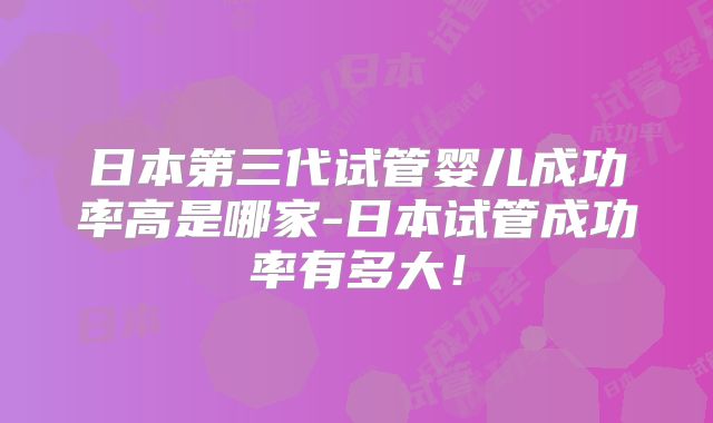 日本第三代试管婴儿成功率高是哪家-日本试管成功率有多大！