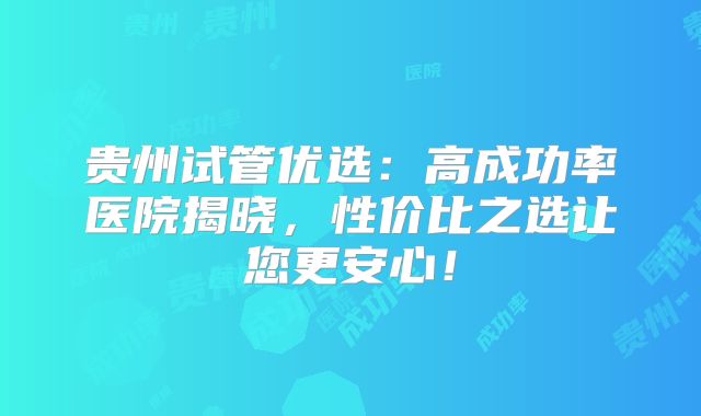 贵州试管优选:高成功率医院揭晓,性价比之选让您更安心!