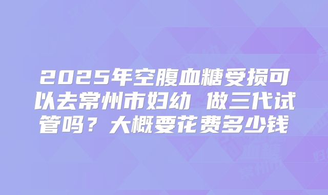 2025年空腹血糖受损可以去常州市妇幼 做三代试管吗?大概要花费多少钱