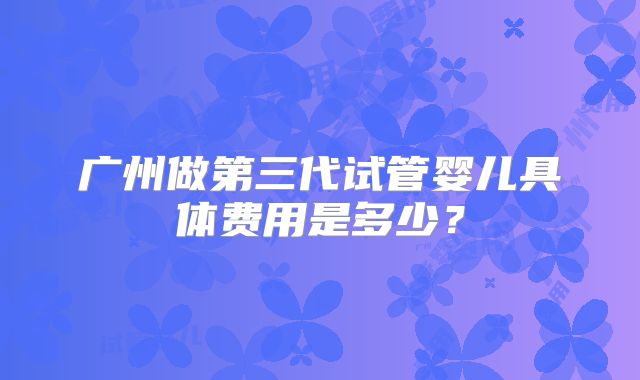 广州做第三代试管婴儿具体费用是多少?