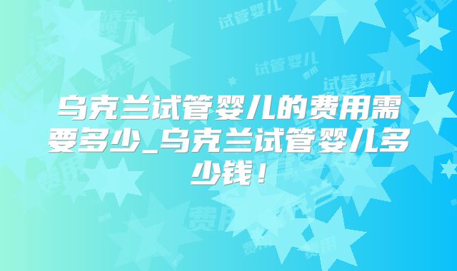 乌克兰试管婴儿的费用需要多少_乌克兰试管婴儿多少钱！