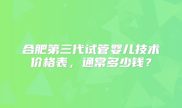 合肥第三代试管婴儿技术价格表，通常多少钱？