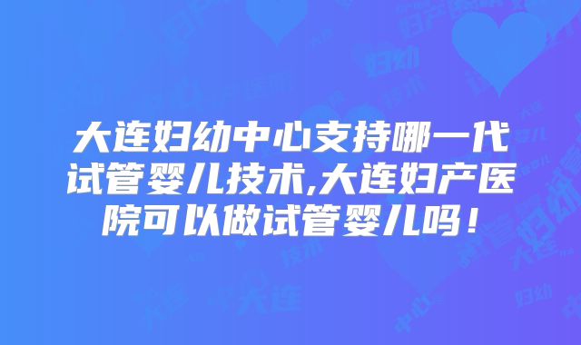 大连妇幼中心支持哪一代试管婴儿技术,大连妇产医院可以做试管婴儿吗！