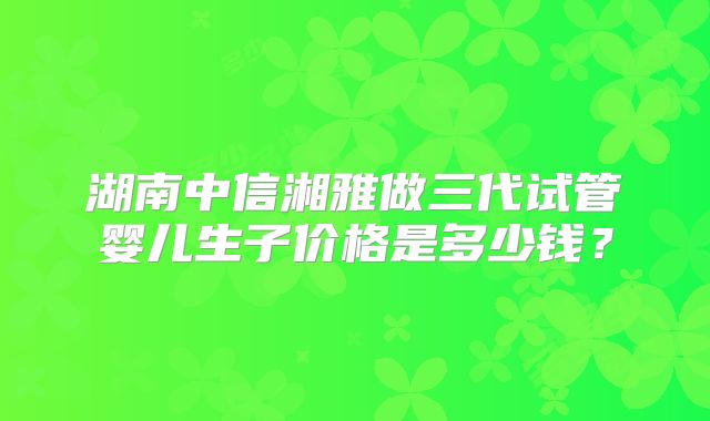 湖南中信湘雅做三代试管婴儿生子价格是多少钱?