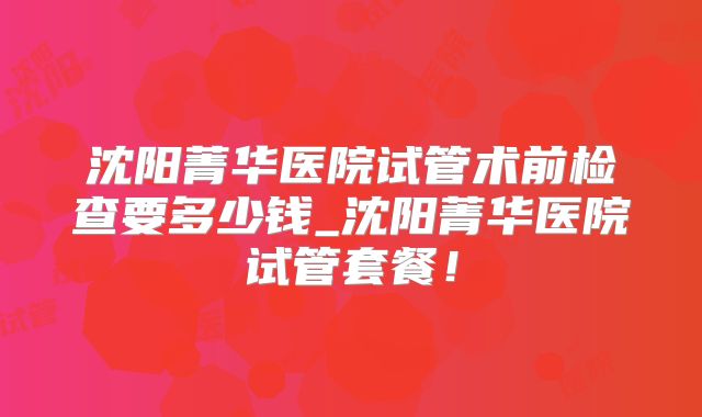 沈阳菁华医院试管术前检查要多少钱_沈阳菁华医院试管套餐!