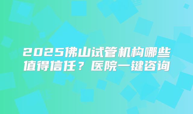 2025佛山试管机构哪些值得信任？医院一键咨询