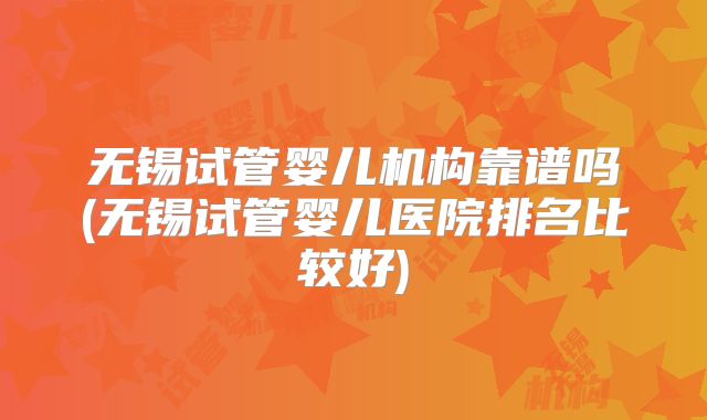 无锡试管婴儿机构靠谱吗(无锡试管婴儿医院排名比较好)