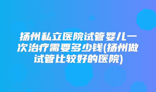 扬州私立医院试管婴儿一次治疗需要多少钱(扬州做试管比较好的医院)