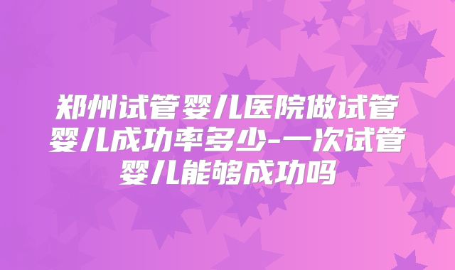 郑州试管婴儿医院做试管婴儿成功率多少-一次试管婴儿能够成功吗