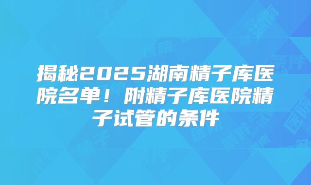 揭秘2025湖南精子库医院名单！附精子库医院精子试管的条件