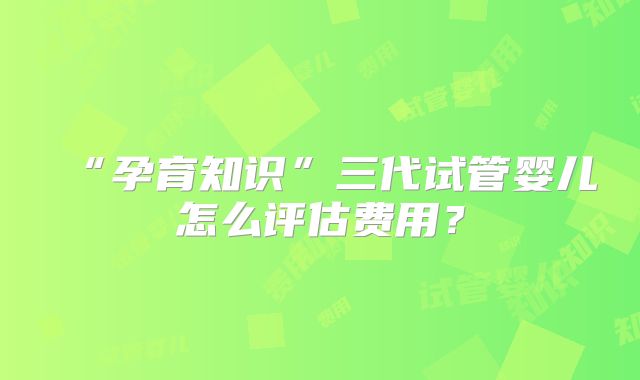 “孕育知识”三代试管婴儿怎么评估费用？