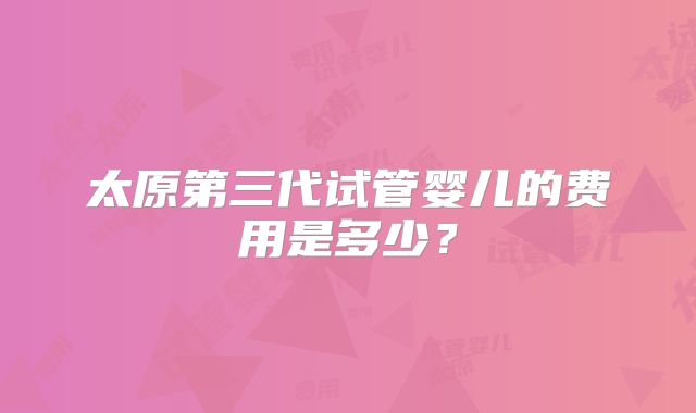太原第三代试管婴儿的费用是多少？
