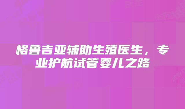 格鲁吉亚辅助生殖医生，专业护航试管婴儿之路
