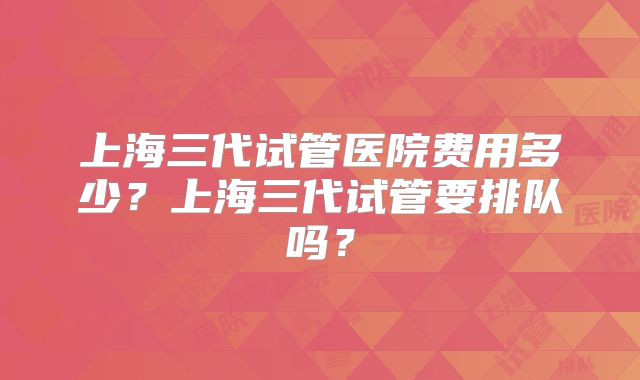 上海三代试管医院费用多少?上海三代试管要排队吗?