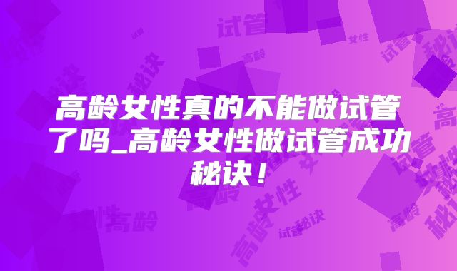 高龄女性真的不能做试管了吗_高龄女性做试管成功秘诀！