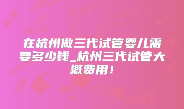 在杭州做三代试管婴儿需要多少钱_杭州三代试管大概费用!