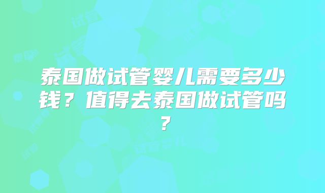 泰国做试管婴儿需要多少钱？值得去泰国做试管吗？