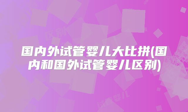 国内外试管婴儿大比拼(国内和国外试管婴儿区别)