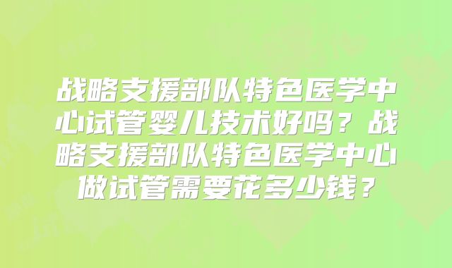 战略支援部队特色医学中心试管婴儿技术好吗?战略支援部队特色医学中心做试管需要花多少钱?