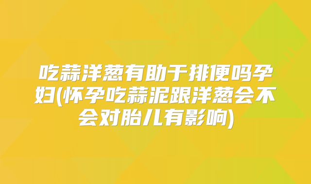 吃蒜洋葱有助于排便吗孕妇(怀孕吃蒜泥跟洋葱会不会对胎儿有影响)