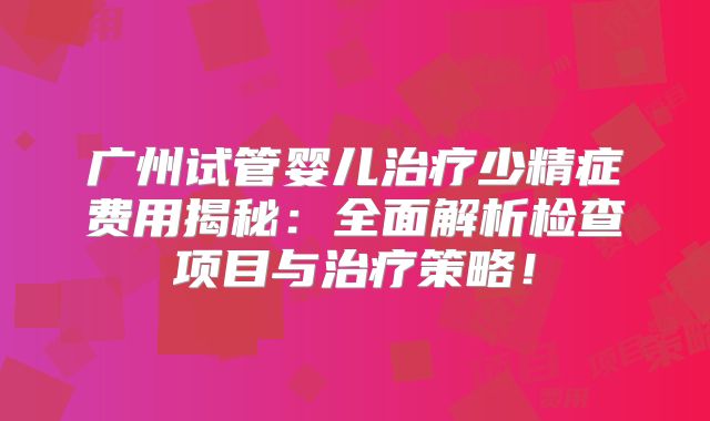广州试管婴儿治疗少精症费用揭秘：全面解析检查项目与治疗策略！