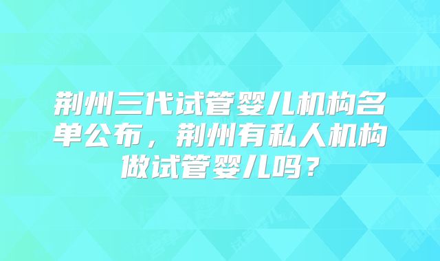 荆州三代试管婴儿机构名单公布，荆州有私人机构做试管婴儿吗？