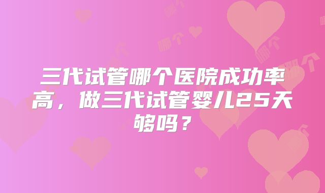 三代试管哪个医院成功率高,做三代试管婴儿25天够吗?