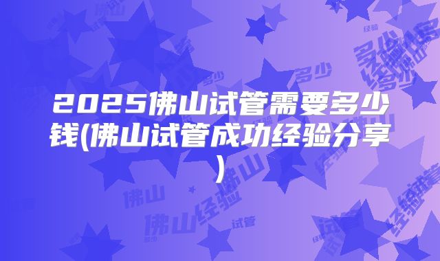 2025佛山试管需要多少钱(佛山试管成功经验分享)