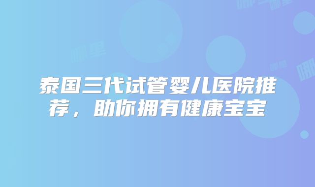 泰国三代试管婴儿医院推荐，助你拥有健康宝宝