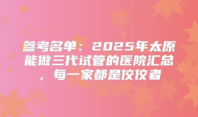 参考名单：2025年太原能做三代试管的医院汇总，每一家都是佼佼者