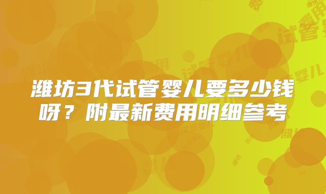 潍坊3代试管婴儿要多少钱呀?附最新费用明细参考