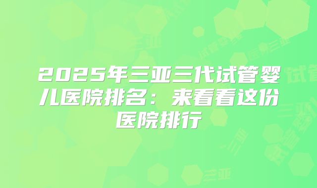 2025年三亚三代试管婴儿医院排名：来看看这份医院排行