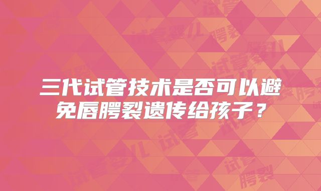 三代试管技术是否可以避免唇腭裂遗传给孩子？