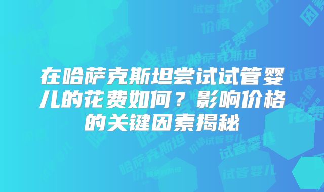 在哈萨克斯坦尝试试管婴儿的花费如何?影响价格的关键因素揭秘