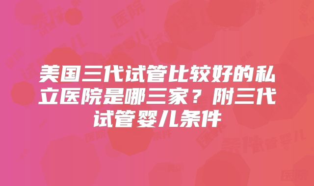 美国三代试管比较好的私立医院是哪三家?附三代试管婴儿条件