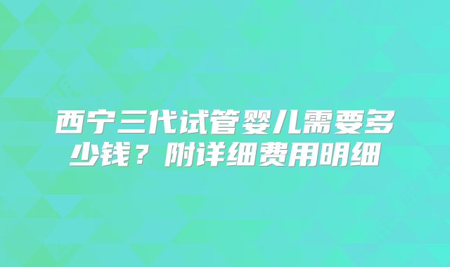 西宁三代试管婴儿需要多少钱？附详细费用明细
