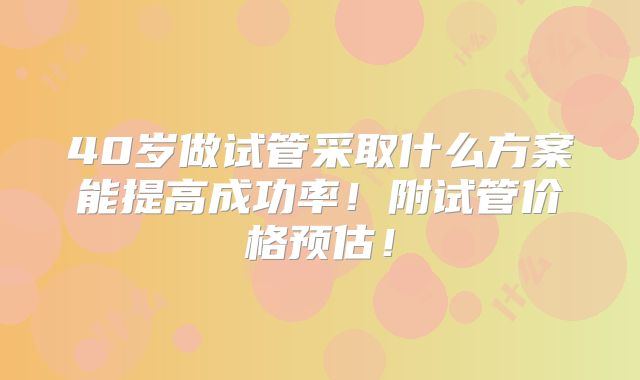 40岁做试管采取什么方案能提高成功率！附试管价格预估！