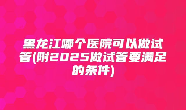 黑龙江哪个医院可以做试管(附2025做试管要满足的条件)