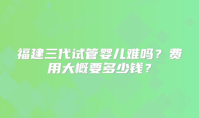 福建三代试管婴儿难吗？费用大概要多少钱？