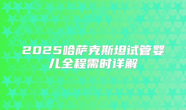 2025哈萨克斯坦试管婴儿全程需时详解