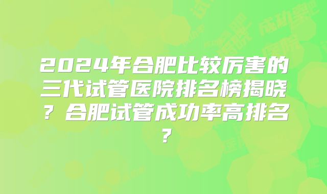 2024年合肥比较厉害的三代试管医院排名榜揭晓?合肥试管成功率高排名?