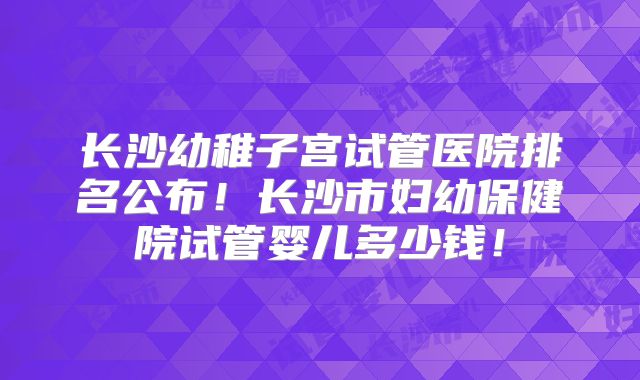 长沙幼稚子宫试管医院排名公布!长沙市妇幼保健院试管婴儿多少钱!