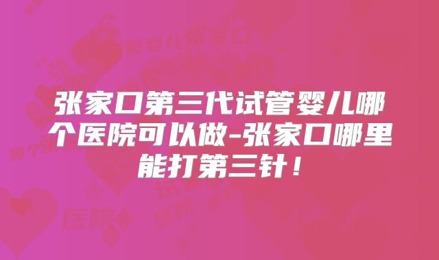 张家口第三代试管婴儿哪个医院可以做-张家口哪里能打第三针！