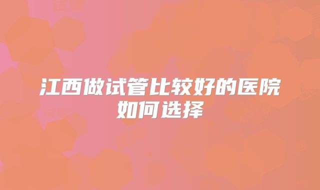 江西做试管比较好的医院如何选择