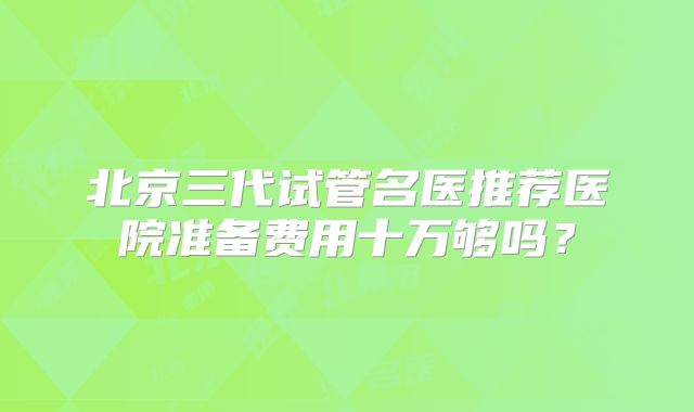北京三代试管名医推荐医院准备费用十万够吗？