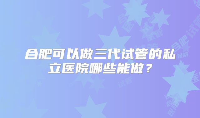 合肥可以做三代试管的私立医院哪些能做?
