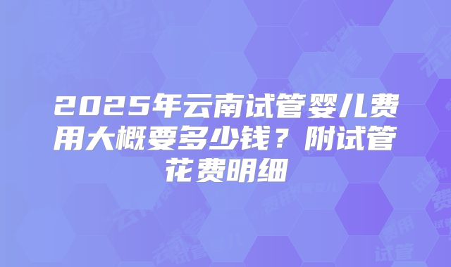 2025年云南试管婴儿费用大概要多少钱？附试管花费明细