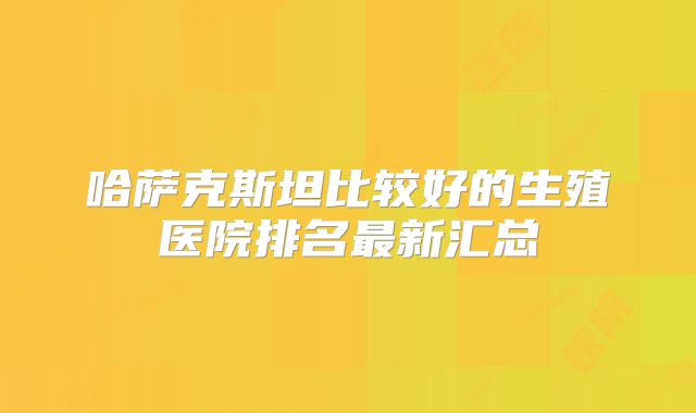哈萨克斯坦比较好的生殖医院排名最新汇总