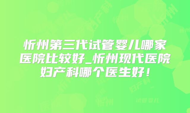 忻州第三代试管婴儿哪家医院比较好_忻州现代医院妇产科哪个医生好！