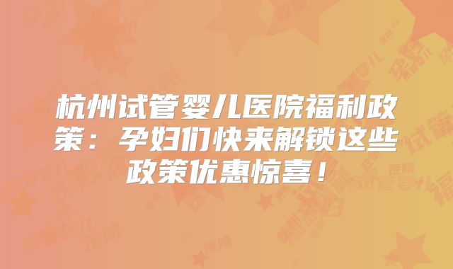 杭州试管婴儿医院福利政策：孕妇们快来解锁这些政策优惠惊喜！
